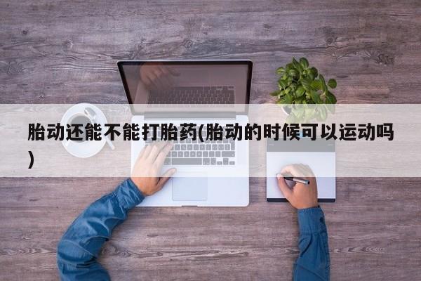 流产药网上专门卖店联系微信胎动还能不能打胎药(胎动的时候可以运动吗)