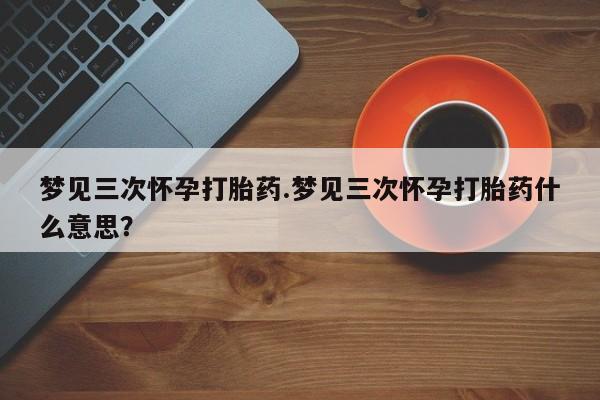 流产药网上专门卖店联系微信梦见三次怀孕打胎药.梦见三次怀孕打胎药什么意思？