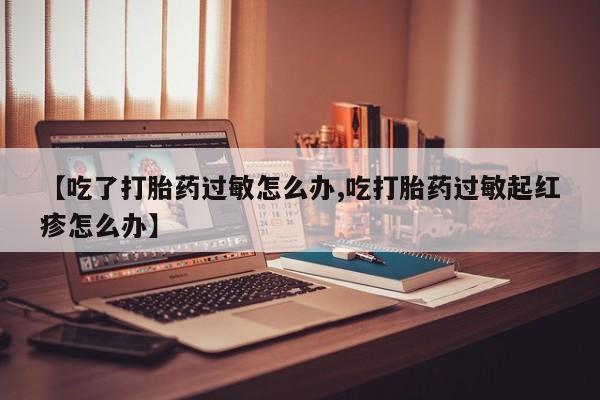 流产药网上专门卖店联系微信【吃了打胎药过敏怎么办,吃打胎药过敏起红疹怎么办】