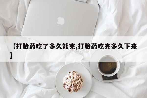 流产药网上专门卖店联系微信【打胎药吃了多久能完,打胎药吃完多久下来】