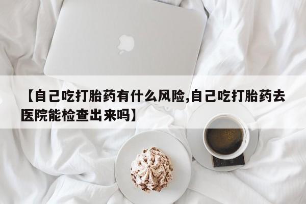流产药网上专门卖店联系微信【自己吃打胎药有什么风险,自己吃打胎药去医院能检查出来吗】
