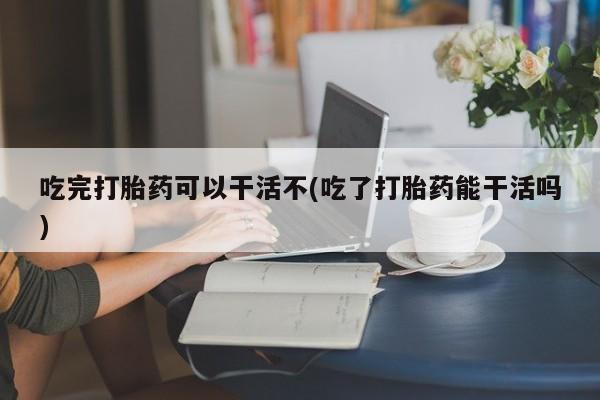 流产药网上专门卖店联系微信吃完打胎药可以干活不(吃了打胎药能干活吗)