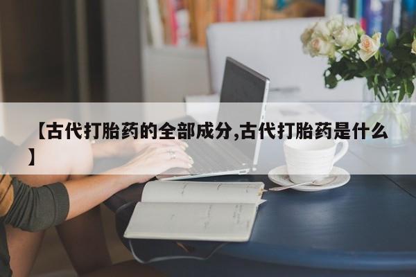流产药网上专门卖店联系微信【古代打胎药的全部成分,古代打胎药是什么】