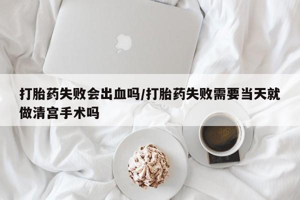 流产药网上专门卖店联系微信打胎药失败会出血吗/打胎药失败需要当天就做清宫手术吗