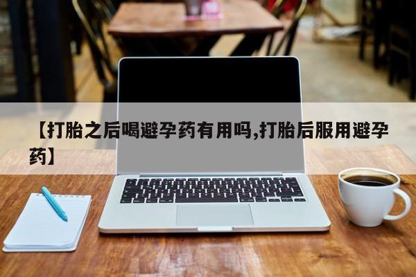 流产药网上专门卖店联系微信【打胎之后喝避孕药有用吗,打胎后服用避孕药】
