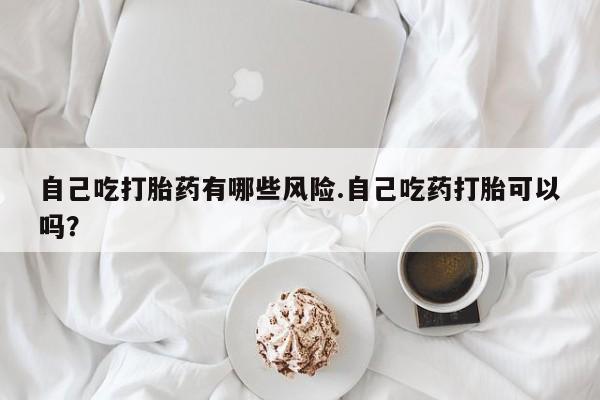 流产药网上专门卖店联系微信自己吃打胎药有哪些风险.自己吃药打胎可以吗？