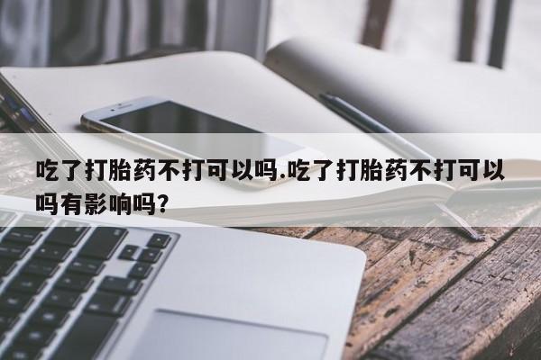 流产药网上专门卖店联系微信吃了打胎药不打可以吗.吃了打胎药不打可以吗有影响吗？
