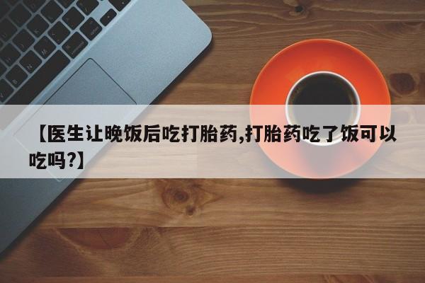 流产药网上专门卖店联系微信【医生让晚饭后吃打胎药,打胎药吃了饭可以吃吗?】