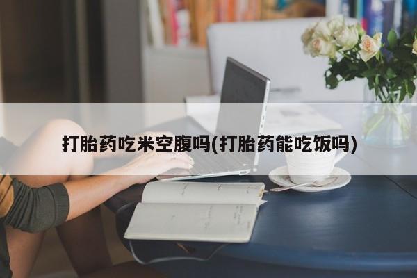 流产药网上专门卖店联系微信打胎药吃米空腹吗(打胎药能吃饭吗)