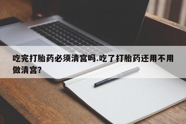 流产药网上专门卖店联系微信吃完打胎药必须清宫吗.吃了打胎药还用不用做清宫？