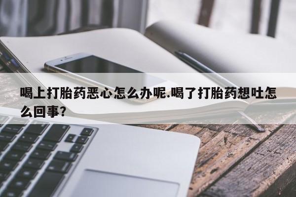 流产药网上专门卖店联系微信喝上打胎药恶心怎么办呢.喝了打胎药想吐怎么回事？