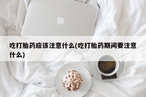 流产药网上专门卖店联系微信吃打胎药应该注意什么(吃打胎药期间要注意什么)