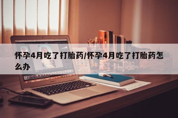 流产药网上专门卖店联系微信怀孕4月吃了打胎药/怀孕4月吃了打胎药怎么办
