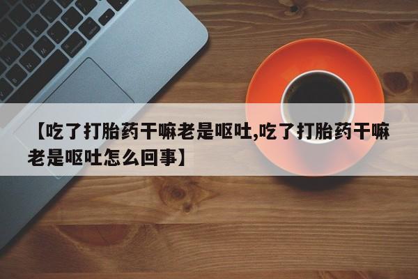 流产药网上专门卖店联系微信【吃了打胎药干嘛老是呕吐,吃了打胎药干嘛老是呕吐怎么回事】
