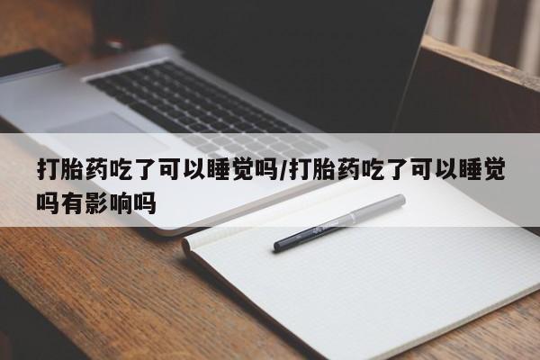 流产药网上专门卖店联系微信打胎药吃了可以睡觉吗/打胎药吃了可以睡觉吗有影响吗