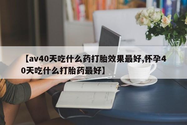 流产药网上专门卖店联系微信【av40天吃什么药打胎效果最好,怀孕40天吃什么打胎药最好】