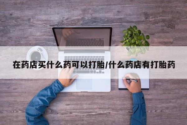 流产药网上专门卖店联系微信在药店买什么药可以打胎/什么药店有打胎药