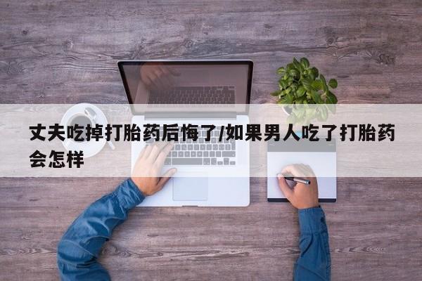 流产药网上专门卖店联系微信丈夫吃掉打胎药后悔了/如果男人吃了打胎药会怎样