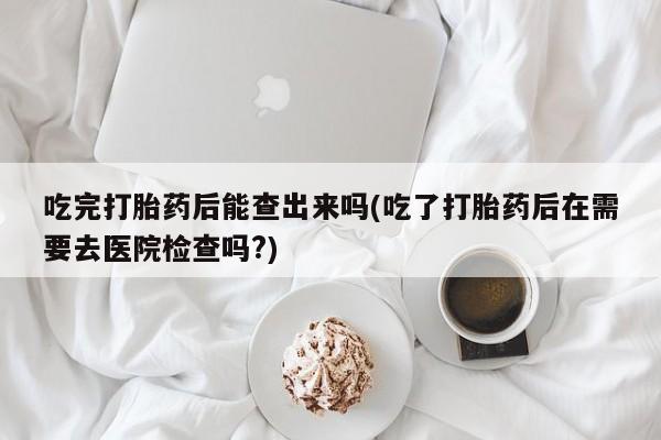流产药网上专门卖店联系微信吃完打胎药后能查出来吗(吃了打胎药后在需要去医院检查吗?)