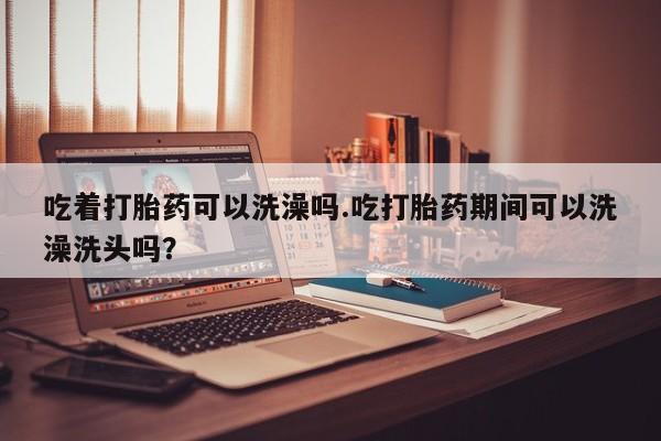 流产药网上专门卖店联系微信吃着打胎药可以洗澡吗.吃打胎药期间可以洗澡洗头吗？
