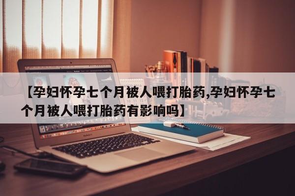 流产药网上专门卖店联系微信【孕妇怀孕七个月被人喂打胎药,孕妇怀孕七个月被人喂打胎药有影响吗】