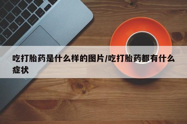流产药网上专门卖店联系微信吃打胎药是什么样的图片/吃打胎药都有什么症状