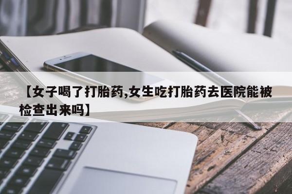 流产药网上专门卖店联系微信【女子喝了打胎药,女生吃打胎药去医院能被检查出来吗】