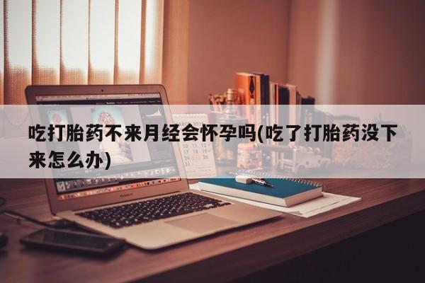 流产药网上专门卖店联系微信吃打胎药不来月经会怀孕吗(吃了打胎药没下来怎么办)