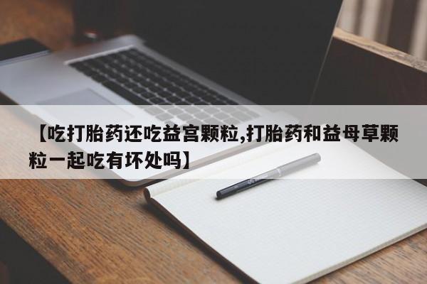 流产药网上专门卖店联系微信【吃打胎药还吃益宫颗粒,打胎药和益母草颗粒一起吃有坏处吗】