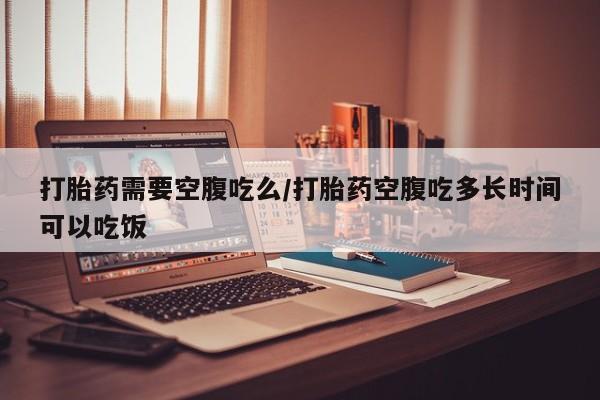 流产药网上专门卖店联系微信打胎药需要空腹吃么/打胎药空腹吃多长时间可以吃饭