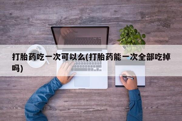 流产药网上专门卖店联系微信打胎药吃一次可以么(打胎药能一次全部吃掉吗)