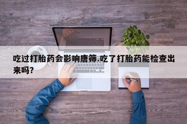 流产药网上专门卖店联系微信吃过打胎药会影响唐筛.吃了打胎药能检查出来吗？