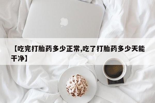 流产药网上专门卖店联系微信【吃完打胎药多少正常,吃了打胎药多少天能干净】