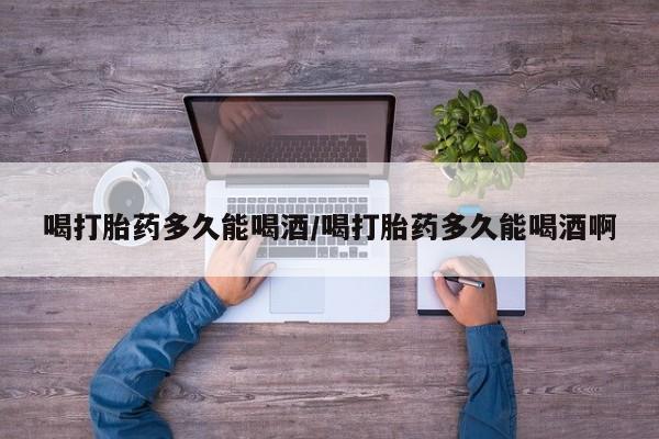 流产药网上专门卖店联系微信喝打胎药多久能喝酒/喝打胎药多久能喝酒啊