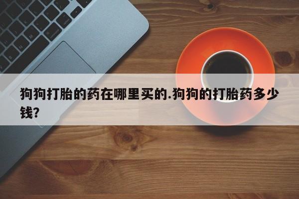 流产药网上专门卖店联系微信狗狗打胎的药在哪里买的.狗狗的打胎药多少钱？
