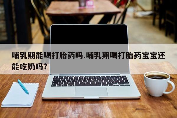 流产药网上专门卖店联系微信哺乳期能喝打胎药吗.哺乳期喝打胎药宝宝还能吃奶吗？