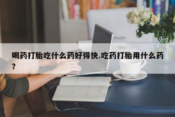 流产药网上专门卖店联系微信喝药打胎吃什么药好得快.吃药打胎用什么药？