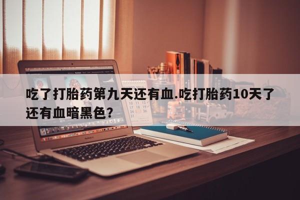 流产药网上专门卖店联系微信吃了打胎药第九天还有血.吃打胎药10天了还有血暗黑色？