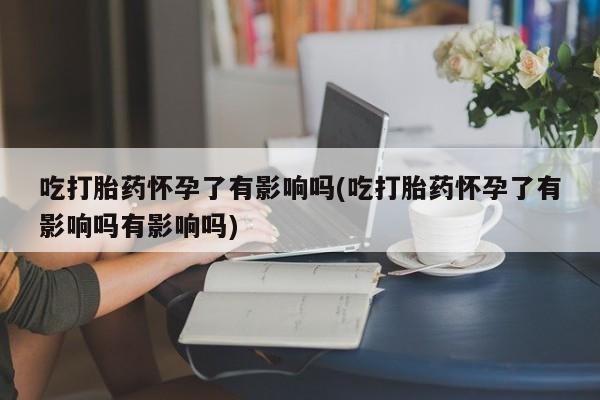 流产药网上专门卖店联系微信吃打胎药怀孕了有影响吗(吃打胎药怀孕了有影响吗有影响吗)